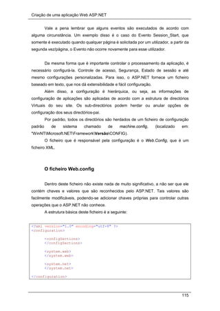 Criação de uma aplicação Web ASP.NET
115
Vale a pena lembrar que alguns eventos são executados de acordo com
alguma circunstância. Um exemplo disso é o caso do Evento Session_Start, que
somente é executado quando qualquer página é solicitada por um utilizador, a partir da
segunda vez/página, o Evento não ocorre novamente para esse utilizador.
Da mesma forma que é importante controlar o processamento da aplicação, é
necessário configurá-la. Controle de acesso, Segurança, Estado de sessão e até
mesmo configurações personalizadas. Para isso, o ASP.NET fornece um ficheiro
baseado em texto, que nos dá extensibilidade e fácil configuração.
Além disso, a configuração é hierárquica, ou seja, as informações de
configuração de aplicações são aplicadas de acordo com a estrutura de directórios
Virtuais do seu site. Os sub-directórios podem herdar ou anular opções de
configuração dos seus directórios-pai.
Por padrão, todos os directórios são herdados de um ficheiro de configuração
padrão de sistema chamado de machine.config, (localizado em:
"WinNTMicrosoft.NETFrameworkVersãoCONFIG).
O ficheiro que é responsável pela configuração é o Web.Config, que é um
ficheiro XML.
O ficheiro Web.config
Dentro deste ficheiro não existe nada de muito significativo, a não ser que ele
contém chaves e valores que são reconhecidos pelo ASP.NET. Tais valores são
facilmente modificáveis, podendo-se adicionar chaves próprias para controlar outras
operações que o ASP.NET não conhece.
A estrutura básica deste ficheiro é a seguinte:
<?xml version="1.0" encoding="utf-8" ?>
<configuration>
<configSections>
</configSections>
<system.web>
</system.web>
<system.net>
</system.net>
</configuration>
 