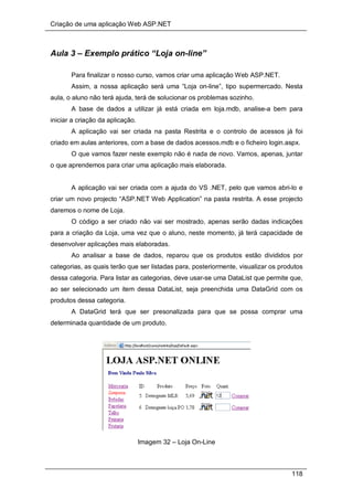 Criação de uma aplicação Web ASP.NET
118
Aula 3 – Exemplo prático “Loja on-line”
Para finalizar o nosso curso, vamos criar uma aplicação Web ASP.NET.
Assim, a nossa aplicação será uma “Loja on-line”, tipo supermercado. Nesta
aula, o aluno não terá ajuda, terá de solucionar os problemas sozinho.
A base de dados a utilizar já está criada em loja.mdb, analise-a bem para
iniciar a criação da aplicação.
A aplicação vai ser criada na pasta Restrita e o controlo de acessos já foi
criado em aulas anteriores, com a base de dados acessos.mdb e o ficheiro login.aspx.
O que vamos fazer neste exemplo não é nada de novo. Vamos, apenas, juntar
o que aprendemos para criar uma aplicação mais elaborada.
A aplicação vai ser criada com a ajuda do VS .NET, pelo que vamos abri-lo e
criar um novo projecto “ASP.NET Web Application” na pasta restrita. A esse projecto
daremos o nome de Loja.
O código a ser criado não vai ser mostrado, apenas serão dadas indicações
para a criação da Loja, uma vez que o aluno, neste momento, já terá capacidade de
desenvolver aplicações mais elaboradas.
Ao analisar a base de dados, reparou que os produtos estão divididos por
categorias, as quais terão que ser listadas para, posteriormente, visualizar os produtos
dessa categoria. Para listar as categorias, deve usar-se uma DataList que permite que,
ao ser selecionado um item dessa DataList, seja preenchida uma DataGrid com os
produtos dessa categoria.
A DataGrid terá que ser presonalizada para que se possa comprar uma
determinada quantidade de um produto.
Imagem 32 – Loja On-Line
 