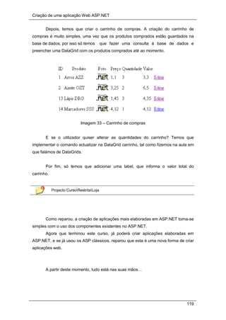 Criação de uma aplicação Web ASP.NET
119
Depois, temos que criar o carrinho de compras. A criação do carrinho de
compras é muito simples, uma vez que os produtos comprados estão guardados na
base de dados, por isso só temos que fazer uma consulta à base de dados e
preencher uma DataGrid com os produtos comprados até ao momento.
Imagem 33 – Carrinho de compras
E se o utilizador quiser alterar as quantidades do carrinho? Temos que
implementar o comando actualizar na DataGrid carrinho, tal como fizemos na aula em
que falámos de DataGrids.
Por fim, só temos que adicionar uma label, que informa o valor total do
carrinho.
Projecto CursoRestritaLoja
Como reparou, a criação de aplicações mais elaboradas em ASP.NET torna-se
simples com o uso dos componentes existentes no ASP.NET.
Agora que terminou este curso, já poderá criar aplicações elaboradas em
ASP.NET, e se já usou os ASP clássicos, reparou que esta é uma nova forma de criar
aplicações web.
A partir deste momento, tudo está nas suas mãos…
 