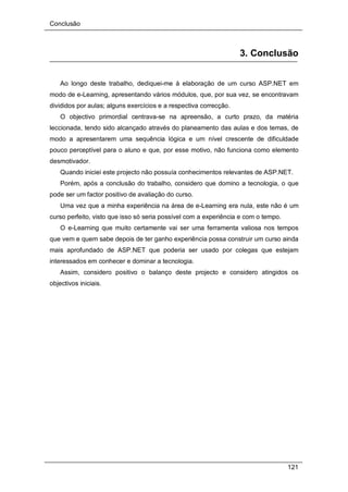 Conclusão
121
3. Conclusão
Ao longo deste trabalho, dediquei-me à elaboração de um curso ASP.NET em
modo de e-Learning, apresentando vários módulos, que, por sua vez, se encontravam
divididos por aulas; alguns exercícios e a respectiva correcção.
O objectivo primordial centrava-se na apreensão, a curto prazo, da matéria
leccionada, tendo sido alcançado através do planeamento das aulas e dos temas, de
modo a apresentarem uma sequência lógica e um nível crescente de dificuldade
pouco perceptível para o aluno e que, por esse motivo, não funciona como elemento
desmotivador.
Quando iniciei este projecto não possuía conhecimentos relevantes de ASP.NET.
Porém, após a conclusão do trabalho, considero que domino a tecnologia, o que
pode ser um factor positivo de avaliação do curso.
Uma vez que a minha experiência na área de e-Learning era nula, este não é um
curso perfeito, visto que isso só seria possível com a experiência e com o tempo.
O e-Learning que muito certamente vai ser uma ferramenta valiosa nos tempos
que vem e quem sabe depois de ter ganho experiência possa construir um curso ainda
mais aprofundado de ASP.NET que poderia ser usado por colegas que estejam
interessados em conhecer e dominar a tecnologia.
Assim, considero positivo o balanço deste projecto e considero atingidos os
objectivos iniciais.
 