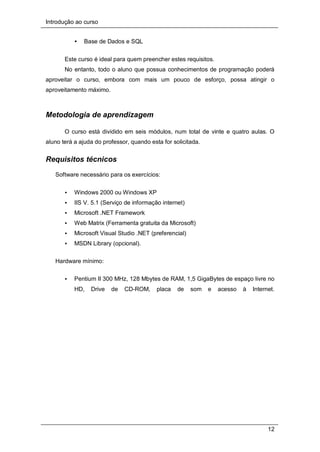 Introdução ao curso
12
• Base de Dados e SQL
Este curso é ideal para quem preencher estes requisitos.
No entanto, todo o aluno que possua conhecimentos de programação poderá
aproveitar o curso, embora com mais um pouco de esforço, possa atingir o
aproveitamento máximo.
Metodologia de aprendizagem
O curso está dividido em seis módulos, num total de vinte e quatro aulas. O
aluno terá a ajuda do professor, quando esta for solicitada.
Requisitos técnicos
Software necessário para os exercícios:
• Windows 2000 ou Windows XP
• IIS V. 5.1 (Serviço de informação internet)
• Microsoft .NET Framework
• Web Matrix (Ferramenta gratuita da Microsoft)
• Microsoft Visual Studio .NET (preferencial)
• MSDN Library (opcional).
Hardware mínimo:
• Pentium II 300 MHz, 128 Mbytes de RAM, 1,5 GigaBytes de espaço livre no
HD, Drive de CD-ROM, placa de som e acesso à Internet.
 