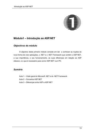 Introdução ao ASP.NET
13
Módulo1 – Introdução ao ASP.NET
Objectivos do módulo
O objectivo deste primeiro módulo consiste em dar a conhecer as noções da
nova forma de criar aplicações, o .NET e o .NET Framework que contém o ASP.NET,
a sua importância, o seu funcionamento, as suas diferenças em relação ao ASP
clássico, e o que é necessário para correr ASP.NET num PC.
Sumário
Aula 1 – Visão geral do Microsoft .NET e do .NET Framework
Aula 2 – Conceitos ASP.NET
Aula 3 – Diferenças entre ASP e ASP.NET
 
