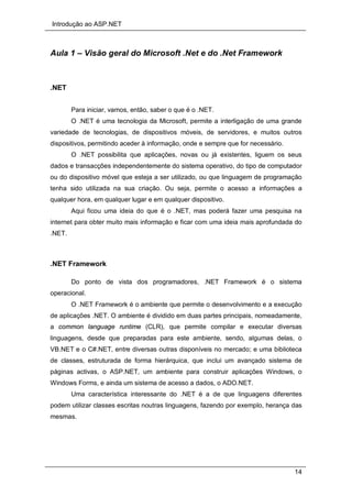 Introdução ao ASP.NET
14
Aula 1 – Visão geral do Microsoft .Net e do .Net Framework
.NET
Para iniciar, vamos, então, saber o que é o .NET.
O .NET é uma tecnologia da Microsoft, permite a interligação de uma grande
variedade de tecnologias, de dispositivos móveis, de servidores, e muitos outros
dispositivos, permitindo aceder à informação, onde e sempre que for necessário.
O .NET possibilita que aplicações, novas ou já existentes, liguem os seus
dados e transacções independentemente do sistema operativo, do tipo de computador
ou do dispositivo móvel que esteja a ser utilizado, ou que linguagem de programação
tenha sido utilizada na sua criação. Ou seja, permite o acesso a informações a
qualquer hora, em qualquer lugar e em qualquer dispositivo.
Aqui ficou uma ideia do que é o .NET, mas poderá fazer uma pesquisa na
internet para obter muito mais informação e ficar com uma ideia mais aprofundada do
.NET.
.NET Framework
Do ponto de vista dos programadores, .NET Framework é o sistema
operacional.
O .NET Framework é o ambiente que permite o desenvolvimento e a execução
de aplicações .NET. O ambiente é dividido em duas partes principais, nomeadamente,
a common language runtime (CLR), que permite compilar e executar diversas
linguagens, desde que preparadas para este ambiente, sendo, algumas delas, o
VB.NET e o C#.NET, entre diversas outras disponíveis no mercado; e uma biblioteca
de classes, estruturada de forma hierárquica, que inclui um avançado sistema de
páginas activas, o ASP.NET, um ambiente para construir aplicações Windows, o
Windows Forms, e ainda um sistema de acesso a dados, o ADO.NET.
Uma característica interessante do .NET é a de que linguagens diferentes
podem utilizar classes escritas noutras linguagens, fazendo por exemplo, herança das
mesmas.
 