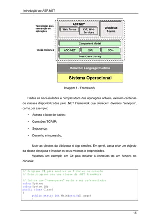 Introdução ao ASP.NET
15
Imagem 1 – Framework
Dadas as necessidades e complexidade das aplicações actuais, existem centenas
de classes disponibilizadas pelo .NET Framework que oferecem diversos “serviços”,
como por exemplo:
• Acesso a base de dados;
• Conexões TCP/IP;
• Segurança;
• Desenho e impressão;
Usar as classes da biblioteca é algo simples. Em geral, basta criar um objecto
da classe desejada e invocar os seus métodos e propriedades.
Vejamos um exemplo em C# para mostrar o conteúdo de um ficheiro na
consola:
// Programa C# para mostrar um ficheiro na consola
// Este programa usa uma classe da .NET FrameWork
// Indica que "namespaces" estão a ser referenciados
using System;
using System.IO;
public class Class1
{
public static int Main(string[] args)
{
 