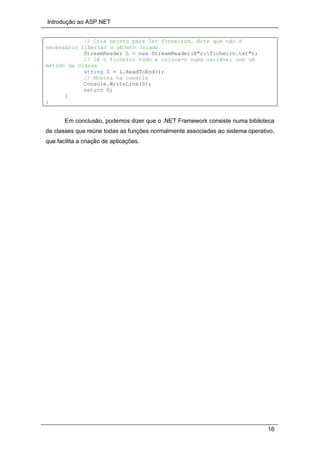 Introdução ao ASP.NET
16
// Cria objeto para ler ficheirod. Note que não é
necessário libertar o objeto criado
StreamReader L = new StreamReader(@"c:ficheiro.txt");
// lê o ficheiro todo e coloca-o numa variável com um
método da classe
string S = L.ReadToEnd();
// Mostra na consola
Console.WriteLine(S);
return 0;
}
}
Em conclusão, podemos dizer que o .NET Framework consiste numa biblioteca
de classes que reúne todas as funções normalmente associadas ao sistema operativo,
que facilita a criação de aplicações.
 