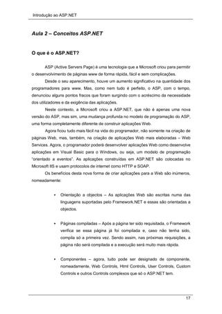 Introdução ao ASP.NET
17
Aula 2 – Conceitos ASP.NET
O que é o ASP.NET?
ASP (Active Servers Page) é uma tecnologia que a Microsoft criou para permitir
o desenvolvimento de páginas www de forma rápida, fácil e sem complicações.
Desde o seu aparecimento, houve um aumento significativo na quantidade dos
programadores para www. Mas, como nem tudo é perfeito, o ASP, com o tempo,
denunciou alguns pontos fracos que foram surgindo com o acréscimo da necessidade
dos utilizadores e da exigência das aplicações.
Neste contexto, a Microsoft criou a ASP.NET, que não é apenas uma nova
versão do ASP, mas sim, uma mudança profunda no modelo de programação do ASP,
uma forma completamente diferente de construir aplicações Web.
Agora ficou tudo mais fácil na vida do programador, não somente na criação de
páginas Web, mas, também, na criação de aplicações Web mais elaboradas – Web
Services. Agora, o programador poderá desenvolver aplicações Web como desenvolve
aplicações em Visual Basic para o Windows, ou seja, um modelo de programação
“orientado a eventos”. As aplicações construídas em ASP.NET são colocadas no
Microsoft IIS e usam protocolos de internet como HTTP e SOAP.
Os benefícios desta nova forma de criar aplicações para a Web são inúmeros,
nomeadamente:
• Orientação a objectos – As aplicações Web são escritas numa das
linguagens suportadas pelo Framework.NET e essas são orientadas a
objectos.
• Páginas compiladas – Após a página ter sido requisitada, o Framework
verifica se essa página já foi compilada e, caso não tenha sido,
compila só a primeira vez. Sendo assim, nas próximas requisições, a
página não será compilada e a execução será muito mais rápida.
• Componentes – agora, tudo pode ser designado de componente,
nomeadamente, Web Controls, Html Controls, User Controls, Custom
Controls e outros Controls complexos que só o ASP.NET tem.
 