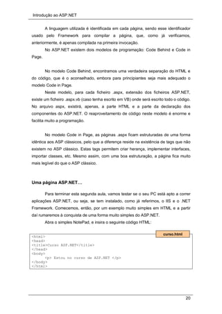 Introdução ao ASP.NET
20
A linguagem utilizada é identificada em cada página, sendo esse identificador
usado pelo Framework para compilar a página, que, como já verificamos,
anteriormente, é apenas compilada na primeira invocação.
No ASP.NET existem dois modelos de programação: Code Behind e Code in
Page.
No modelo Code Behind, encontramos uma verdadeira separação do HTML e
do código, que é o aconselhado, embora para principiantes seja mais adequado o
modelo Code in Page.
Neste modelo, para cada ficheiro .aspx, extensão dos ficheiros ASP.NET,
existe um ficheiro .aspx.vb (caso tenha escrito em VB) onde será escrito todo o código.
No arquivo aspx, existirá, apenas, a parte HTML e a parte da declaração dos
componentes do ASP.NET. O reaproveitamento de código neste modelo é enorme e
facilita muito a programação.
No modelo Code in Page, as páginas .aspx ficam estruturadas de uma forma
idêntica aos ASP clássicos, pelo que a diferença reside na existência de tags que não
existem no ASP clássico. Estas tags permitem criar herança, implementar interfaces,
importar classes, etc. Mesmo assim, com uma boa estruturação, a página fica muito
mais legível do que o ASP clássico.
Uma página ASP.NET…
Para terminar esta segunda aula, vamos testar se o seu PC está apto a correr
aplicações ASP.NET, ou seja, se tem instalado, como já referimos, o IIS e o .NET
Framework. Comecemos, então, por um exemplo muito simples em HTML e a partir
daí rumaremos à conquista de uma forma muito simples do ASP.NET.
Abra o simples NotePad, e insira o seguinte código HTML:
<html>
<head>
<title>Curso ASP.NET</title>
</head>
<body>
<p> Estou no curso de ASP.NET </p>
</body>
</html>
curso.html
 