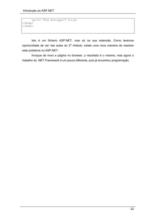 Introdução ao ASP.NET
22
<p><%= "Olá Portugal!" %></p>
</body>
</html>
Isto é um ficheiro ASP.NET, mas só na sua extensão. Como teremos
oportunidade de ver nas aulas do 2º módulo, existe uma nova maneira de resolver
este problema no ASP.NET.
Invoque de novo a página no browser, o resultado é o mesmo, mas agora o
trabalho do .NET Framework é um pouco diferente, pois já encontrou programação.
 