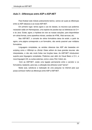 Introdução ao ASP.NET
23
Aula 3 – Diferenças entre ASP e ASP.NET
Para finalizar este módulo praticamente teórico, vamos ver quais as diferenças
entre os ASP clássicos e as novas ASP.NET.
Em primeiro lugar, temos agora o uso de classes, os recursos que podemos
necessitar estão em Namespaces, uma espécie de pacotes tipo as bibliotecas do C++
e do Java. Existe, agora, a hipótese de criar as nossas soluções, para disponibilizar
em várias formas, como aparelhos móveis, versões de HTML, Web services, etc.
Nas ASP.NET, o conceito de vários formulários deixa de existir, a partir de
agora, uma página corresponde a um formulário, não sendo possível usar múltiplos
formulários.
Linguagens compiladas, as versões clássicas das ASP são baseadas em
scripting como o VBScript ou JScript. Estas sofrem de duas grandes lacunas: são
interpretadas, e não são muito fortes nas funções base. As ASP.NET introduziram
suporte para linguagens compiladas. Podemos usar além do Visual Basic e C++, a
nova linguagem C#, ou outras externas, como o Java, Perl, Cobol, etc.
Com as ASP.NET, existe uma ligação permanente entre o servidor e os
formulários, bastando, para isso, a utilização dos atributos runat=”server”.
Nesta aula, solicita-se a realização de uma pesquisa na internet para que
possa conhecer melhor as diferenças entre ASP e ASP.NET.
 