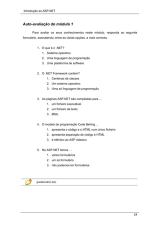 Introdução ao ASP.NET
24
Auto-avaliação do módulo 1
Para avaliar os seus conhecimentos neste módulo, responda ao seguinte
formulário, assinalando, entre as várias opções, a mais correcta.
1. O que é o .NET?
1. Sistema operativo
2. Uma linguagem de programação
3. Uma plataforma de software
2. O .NET Framework contém?
1. Centenas de classes
2. Um sistema operativo
3. Uma só linguagem de programação
3. As páginas ASP.NET são compiladas para …
1. um ficheiro executável
2. um ficheiro de texto
3. MSIL
4. O modelo de programação Code Behing …
1. apresenta o código e o HTML num único ficheiro
2. apresenta separação de código e HTML
3. é idêntico ao ASP clássico
5. No ASP.NET temos …
1. vários formulários
2. um só formulário
3. não podemos ter formulários
questionário.doc
 