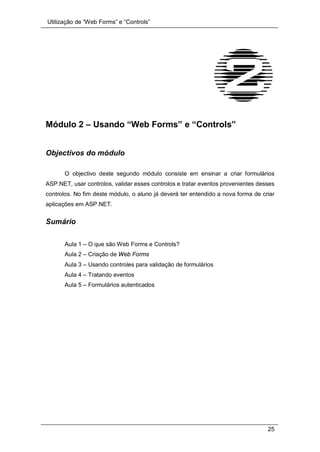 Utilização de “Web Forms” e “Controls”
25
Módulo 2 – Usando “Web Forms” e “Controls”
Objectivos do módulo
O objectivo deste segundo módulo consiste em ensinar a criar formulários
ASP.NET, usar controlos, validar esses controlos e tratar eventos provenientes desses
controlos. No fim deste módulo, o aluno já deverá ter entendido a nova forma de criar
aplicações em ASP.NET.
Sumário
Aula 1 – O que são Web Forms e Controls?
Aula 2 – Criação de Web Forms
Aula 3 – Usando controles para validação de formulários
Aula 4 – Tratando eventos
Aula 5 – Formulários autenticados
 