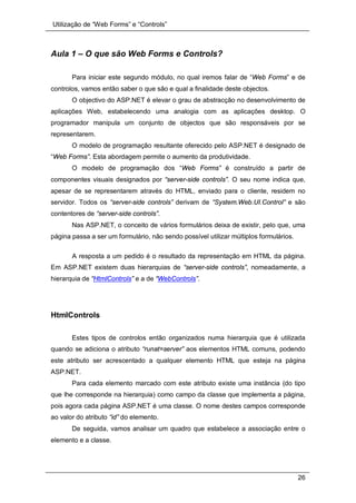 Utilização de “Web Forms” e “Controls”
26
Aula 1 – O que são Web Forms e Controls?
Para iniciar este segundo módulo, no qual iremos falar de “Web Forms” e de
controlos, vamos então saber o que são e qual a finalidade deste objectos.
O objectivo do ASP.NET é elevar o grau de abstracção no desenvolvimento de
aplicações Web, estabelecendo uma analogia com as aplicações desktop. O
programador manipula um conjunto de objectos que são responsáveis por se
representarem.
O modelo de programação resultante oferecido pelo ASP.NET é designado de
“Web Forms”. Esta abordagem permite o aumento da produtividade.
O modelo de programação dos “Web Forms” é construído a partir de
componentes visuais designados por “server-side controls”. O seu nome indica que,
apesar de se representarem através do HTML, enviado para o cliente, residem no
servidor. Todos os “server-side controls” derivam de “System.Web.UI.Control” e são
contentores de “server-side controls”.
Nas ASP.NET, o conceito de vários formulários deixa de existir, pelo que, uma
página passa a ser um formulário, não sendo possível utilizar múltiplos formulários.
A resposta a um pedido é o resultado da representação em HTML da página.
Em ASP.NET existem duas hierarquias de “server-side controls”, nomeadamente, a
hierarquia de “HtmlControls” e a de “WebControls”.
HtmlControls
Estes tipos de controlos então organizados numa hierarquia que é utilizada
quando se adiciona o atributo “runat=server” aos elementos HTML comuns, podendo
este atributo ser acrescentado a qualquer elemento HTML que esteja na página
ASP.NET.
Para cada elemento marcado com este atributo existe uma instância (do tipo
que lhe corresponde na hierarquia) como campo da classe que implementa a página,
pois agora cada página ASP.NET é uma classe. O nome destes campos corresponde
ao valor do atributo “id” do elemento.
De seguida, vamos analisar um quadro que estabelece a associação entre o
elemento e a classe.
 
