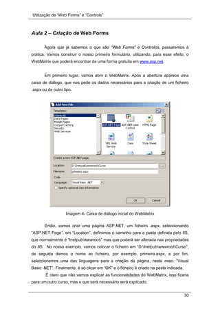 Utilização de “Web Forms” e “Controls”
30
Aula 2 – Criação de Web Forms
Agora que já sabemos o que são “Web Forms” e Controlos, passaremos à
prática. Vamos construir o nosso primeiro formulário, utilizando, para esse efeito, o
WebMatrix que poderá encontrar de uma forma gratuita em www.asp.net.
Em primeiro lugar, vamos abrir o WebMatrix. Após a abertura aparece uma
caixa de diálogo, que nos pede os dados necessários para a criação de um ficheiro
.aspx ou de outro tipo.
Imagem 4- Caixa de diálogo inicial do WebMatrix
Então, vamos criar uma página ASP.NET, um ficheiro .aspx, seleccionando
“ASP.NET Page”, em “Location”, definimos o caminho para a pasta definida pelo IIS,
que normalmente é “Inetpubwwwroot” mas que poderá ser alterada nas propriedades
do IIS. No nosso exemplo, vamos colocar o ficheiro em “D:InetpubwwwrootCurso”,
de seguida damos o nome ao ficheiro, por exemplo, primeira.aspx, e por fim,
seleccionamos uma das linguagens para a criação da página, neste caso, “Visual
Basic .NET”. Finalmente, é só clicar em “OK” e o ficheiro é criado na pasta indicada.
É claro que não vamos explicar as funcionalidades do WebMatrix, isso ficaria
para um outro curso, mas o que será necessário será explicado.
 