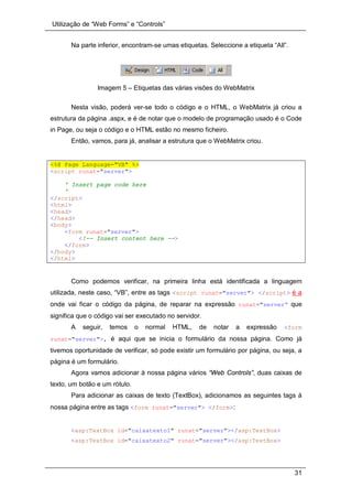 Utilização de “Web Forms” e “Controls”
31
Na parte inferior, encontram-se umas etiquetas. Seleccione a etiqueta “All”.
Imagem 5 – Etiquetas das várias visões do WebMatrix
Nesta visão, poderá ver-se todo o código e o HTML, o WebMatrix já criou a
estrutura da página .aspx, e é de notar que o modelo de programação usado é o Code
in Page, ou seja o código e o HTML estão no mesmo ficheiro.
Então, vamos, para já, analisar a estrutura que o WebMatrix criou.
<%@ Page Language="VB" %>
<script runat="server">
' Insert page code here
'
</script>
<html>
<head>
</head>
<body>
<form runat="server">
<!-- Insert content here -->
</form>
</body>
</html>
Como podemos verificar, na primeira linha está identificada a linguagem
utilizada, neste caso, “VB”, entre as tags <script runat="server"> </script> é a
onde vai ficar o código da página, de reparar na expressão runat="server” que
significa que o código vai ser executado no servidor.
A seguir, temos o normal HTML, de notar a expressão <form
runat="server">, é aqui que se inicia o formulário da nossa página. Como já
tivemos oportunidade de verificar, só pode existir um formulário por página, ou seja, a
página é um formulário.
Agora vamos adicionar à nossa página vários “Web Controls”, duas caixas de
texto, um botão e um rótulo.
Para adicionar as caixas de texto (TextBox), adicionamos as seguintes tags à
nossa página entre as tags <form runat="server"> </form>:
<asp:TextBox id="caixatexto1" runat="server"></asp:TextBox>
<asp:TextBox id="caixatexto2" runat="server"></asp:TextBox>
 