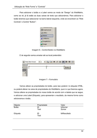 Utilização de “Web Forms” e “Controls”
32
Para adicionar o botão e a Label vamos ao modo de “Design” do WebMatrix,
como se vê, já lá estão as duas caixas de texto que adicionámos. Para adicionar o
botão teremos que seleccionar na barra lateral esquerda, onde se encontram os “Web
Controls” o Control “Button”:
Imagem 6 – Control Button no WebMatrix
E de seguida vamos arrastar até ao local pretendido:
Imagem 7 – Formulário
Vamos alterar as propriedades do botão, para isso poderá ir à etiqueta HTML,
ou poderá alterar na caixa de propriedades do WebMatrix, que é o que faremos agora.
Vamos alterar as propriedades do nosso botão de acordo com a tabela que se segue,
e adicionar uma Label (Etiqueta), para apresentar o resultado, da mesma forma como
adicionamos o botão.
Objecto Propriedade Valor
Botão ID btSomar
Text Somar
Etiqueta ID lblResultado
Text
 