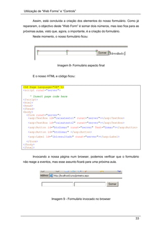Utilização de “Web Forms” e “Controls”
33
Assim, está concluída a criação dos elementos do nosso formulário. Como já
repararam, o objectivo deste “Web Form” é somar dois números, mas isso fica para as
próximas aulas, visto que, agora, o importante, é a criação do formulário.
Neste momento, o nosso formulário ficou:
Imagem 8- Formulário aspecto final
E o nosso HTML e código ficou:
<%@ Page Language="VB" %>
<script runat="server">
' Insert page code here
</script>
<html>
<head>
</head>
<body>
<form runat="server">
<asp:TextBox id="caixatexto1" runat="server"></asp:TextBox>
<asp:TextBox id="caixatexto2" runat="server"></asp:TextBox>
<asp:Button id="btnSomar" runat="server" Text="Somar"></asp:Button>
<asp:Button id="btnSomar" </asp:Button>
<asp:Label id="lblresultado" runat="server"></asp:Label>
</form>
</body>
</html>
Invocando a nossa página num browser, podemos verificar que o formulário
não reage a eventos, mas esse assunto ficará para uma próxima aula.
Imagem 9 - Formulário invocado no browser
 