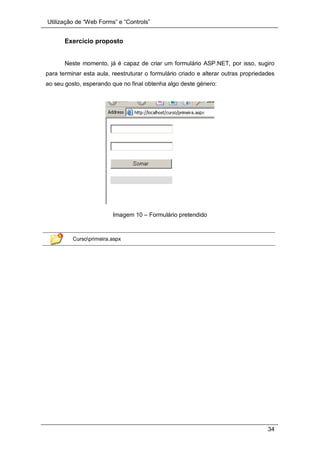 Utilização de “Web Forms” e “Controls”
34
Exercício proposto
Neste momento, já é capaz de criar um formulário ASP.NET, por isso, sugiro
para terminar esta aula, reestruturar o formulário criado e alterar outras propriedades
ao seu gosto, esperando que no final obtenha algo deste género:
Imagem 10 – Formulário pretendido
Cursoprimeira.aspx
 
