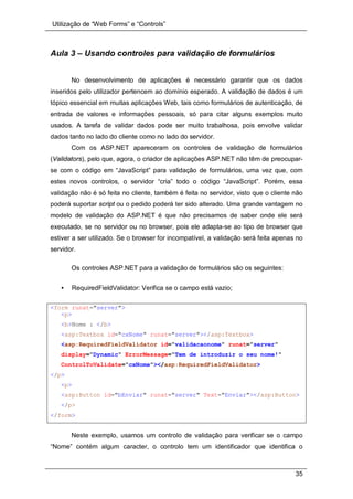 Utilização de “Web Forms” e “Controls”
35
Aula 3 – Usando controles para validação de formulários
No desenvolvimento de aplicações é necessário garantir que os dados
inseridos pelo utilizador pertencem ao domínio esperado. A validação de dados é um
tópico essencial em muitas aplicações Web, tais como formulários de autenticação, de
entrada de valores e informações pessoais, só para citar alguns exemplos muito
usados. A tarefa de validar dados pode ser muito trabalhosa, pois envolve validar
dados tanto no lado do cliente como no lado do servidor.
Com os ASP.NET apareceram os controles de validação de formulários
(Validators), pelo que, agora, o criador de aplicações ASP.NET não têm de preocupar-
se com o código em “JavaScript” para validação de formulários, uma vez que, com
estes novos controlos, o servidor “cria” todo o código “JavaScript”. Porém, essa
validação não é só feita no cliente, também é feita no servidor, visto que o cliente não
poderá suportar script ou o pedido poderá ter sido alterado. Uma grande vantagem no
modelo de validação do ASP.NET é que não precisamos de saber onde ele será
executado, se no servidor ou no browser, pois ele adapta-se ao tipo de browser que
estiver a ser utilizado. Se o browser for incompatível, a validação será feita apenas no
servidor.
Os controles ASP.NET para a validação de formulários são os seguintes:
• RequiredFieldValidator: Verifica se o campo está vazio;
<form runat="server">
<p>
<b>Nome : </b>
<asp:Textbox id="cxNome" runat="server"></asp:Textbox>
<asp:RequiredFieldValidator id="validacaonome" runat="server"
display="Dynamic" ErrorMessage="Tem de introduzir o seu nome!"
ControlToValidate="cxNome"></asp:RequiredFieldValidator>
</p>
<p>
<asp:Button id="bEnviar" runat="server" Text="Enviar"></asp:Button>
</p>
</form>
Neste exemplo, usamos um controlo de validação para verificar se o campo
“Nome” contém algum caracter, o controlo tem um identificador que identifica o
 
