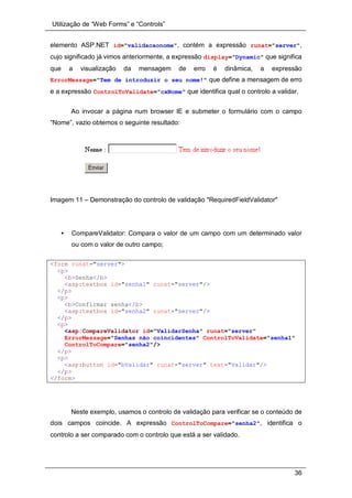 Utilização de “Web Forms” e “Controls”
36
elemento ASP.NET id="validacaonome", contém a expressão runat="server",
cujo significado já vimos anteriormente, a expressão display="Dynamic" que significa
que a visualização da mensagem de erro é dinâmica, a expressão
ErrorMessage="Tem de introduzir o seu nome!" que define a mensagem de erro
e a expressão ControlToValidate="cxNome" que identifica qual o controlo a validar.
Ao invocar a página num browser IE e submeter o formulário com o campo
“Nome”, vazio obtemos o seguinte resultado:
Imagem 11 – Demonstração do controlo de validação "RequiredFieldValidator"
• CompareValidator: Compara o valor de um campo com um determinado valor
ou com o valor de outro campo;
<form runat="server">
<p>
<b>Senha</b>
<asp:textbox id="senha1" runat="server"/>
</p>
<p>
<b>Confirmar senha</b>
<asp:textbox id="senha2" runat="server"/>
</p>
<p>
<asp:CompareValidator id="ValidarSenha" runat="server"
ErrorMessage="Senhas não coincidentes" ControlToValidate="senha1"
ControlToCompare="senha2"/>
</p>
<p>
<asp:button id="bValidar" runat="server" text="Validar"/>
</p>
</form>
Neste exemplo, usamos o controlo de validação para verificar se o conteúdo de
dois campos coincide. A expressão ControlToCompare="senha2", identifica o
controlo a ser comparado com o controlo que está a ser validado.
 