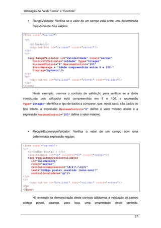 Utilização de “Web Forms” e “Controls”
37
• RangeValidator: Verifica se o valor de um campo está entre uma determinada
frequência de dois valores;
<form runat="server">
<p>
<b>Idade</b>
<asp:textbox id="cxidade" runat="server"/>
</p>
<p>
<asp:RangeValidator id="ValidarIdade" runat="server"
ControlToValidate="cxIdade" Type="Integer"
MinimumControl="8" MaximumControl="100"
ErrorMessage = "Idade compreendida entre 8 e 100."
Display="Dynamic"/>
</p>
<p>
<asp:button id="bValidar" runat="server" text="Validar"/>
</p>
</form>
Neste exemplo, usamos o controlo de validação para verificar se a idade
introduzida pelo utilizador está compreendida em 8 e 100, a expressão
Type="Integer" identifica o tipo de dados a comparar, que, neste caso, são dados do
tipo inteiro, a expressão MinimumControl="8" define o valor mínimo aceite e a
expressão MaximumControl="100" define o valor máximo.
• RegularExpressionValidator: Verifica o valor de um campo com uma
determinada expressão regular;
<form runat="server">
<p>
<b>Código Postal : </b>
<asp:textbox id="cp" columns="60" runat="server"/>
<asp:regularexpressionvalidator
id="validacaocp"
runat="server"
validationexpression="d{4}-d{3}"
text="Código postal inválido (nnnn-nnn)!"
controltovalidate="cp"/>
</p>
<p>
<asp:button id="bValidar" text="validar" runat="server"/>
</p>
</form>
No exemplo de demonstração deste controlo utilizamos a validação do campo
código postal, usando, para isso, uma propriedade deste controlo,
 