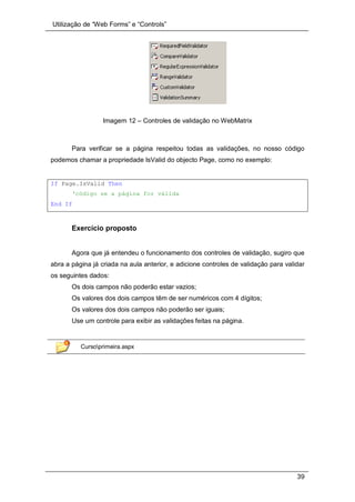 Utilização de “Web Forms” e “Controls”
39
Imagem 12 – Controles de validação no WebMatrix
Para verificar se a página respeitou todas as validações, no nosso código
podemos chamar a propriedade IsValid do objecto Page, como no exemplo:
If Page.IsValid Then
‘código se a página for válida
End If
Exercício proposto
Agora que já entendeu o funcionamento dos controles de validação, sugiro que
abra a página já criada na aula anterior, e adicione controles de validação para validar
os seguintes dados:
Os dois campos não poderão estar vazios;
Os valores dos dois campos têm de ser numéricos com 4 dígitos;
Os valores dos dois campos não poderão ser iguais;
Use um controle para exibir as validações feitas na página.
Cursoprimeira.aspx
 