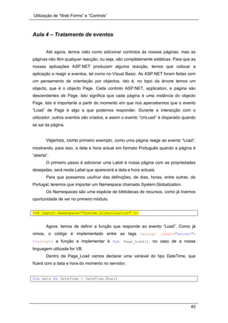 Utilização de “Web Forms” e “Controls”
40
Aula 4 – Tratamento de eventos
Até agora, temos visto como adicionar controlos às nossas páginas, mas as
páginas não têm qualquer reacção, ou seja, são completamente estáticas. Para que as
nossas aplicações ASP.NET produzam alguma reacção, temos que colocar a
aplicação a reagir a eventos, tal como no Visual Basic. As ASP.NET foram feitas com
um pensamento de orientação por objectos, isto é, no topo da árvore temos um
objecto, que é o objecto Page. Cada controlo ASP.NET, application, e página são
descendentes de Page. Isto significa que cada página é uma instância do objecto
Page. Isto é importante a partir do momento em que nos apercebemos que o evento
“Load” de Page é algo a que podemos responder. Durante a interacção com o
utilizador, outros eventos são criados, e assim o evento “UnLoad” é disparado quando
se sai da página.
Vejamos, como primeiro exemplo, como uma página reage ao evento “Load”,
mostrando, para isso, a data e hora actual em formato Português quando a página é
“aberta”.
O primeiro passo é adicionar uma Label à nossa página com as propriedades
desejadas, será nesta Label que aparecerá a data e hora actuais.
Para que possamos usufruir das definições, de dias, horas, entre outras, de
Portugal, teremos que importar um Namespace chamado System.Globalization.
Os Namespaces são uma espécie de bibliotecas de recursos, como já tivemos
oportunidade de ver no primeiro módulo.
<%@ Import Namespace="System.Globalization" %>
Agora, temos de definir a função que responde ao evento “Load”. Como já
vimos, o código é implementado entre as tags <script runat="server">
</script> a função a implementar é Sub Page_Load(), no caso de a nossa
linguagem utilizada for VB.
Dentro de Page_Load vamos declarar uma variável do tipo DateTime, que
ficará com a data e hora do momento no servidor.
Dim data As DateTime = DateTime.Now()
 