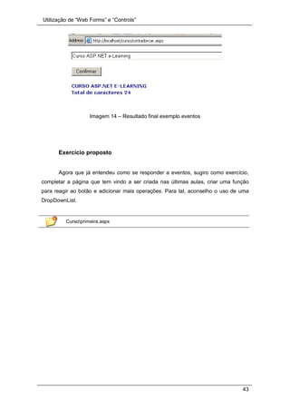 Utilização de “Web Forms” e “Controls”
43
Imagem 14 – Resultado final exemplo eventos
Exercício proposto
Agora que já entendeu como se responder a eventos, sugiro como exercício,
completar a página que tem vindo a ser criada nas últimas aulas, criar uma função
para reagir ao botão e adicionar mais operações. Para tal, aconselho o uso de uma
DropDownList.
Cursoprimeira.aspx
 