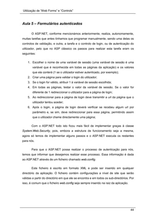 Utilização de “Web Forms” e “Controls”
44
Aula 5 – Formulários autenticados
O ASP.NET, conforme mencionámos anteriormente, realiza, autonomamente,
muitas tarefas que antes tínhamos que programar manualmente, sendo uma delas os
controlos de validação, e outra, a tarefa e o controlo de login, ou de autenticação do
utilizador, pelo que no ASP clássico os passos para realizar esta tarefa eram os
seguintes:
1. Escolher o nome de uma variável de sessão (uma variável de sessão é uma
variável que é reconhecida em todas as páginas da aplicação) e os valores
que ela conterá (1 se o utilizador estiver autenticado, por exemplo);
2. Criar uma página para validar o login do utilizador;
3. Se o login for válido, atribuir 1 à variável de sessão escolhida;
4. Em todas as páginas, testar o valor da variável de sessão. Se o valor for
diferente de 1 redireccionar o utilizador para a página de login;
5. Ao redireccionar para a página de login deve transmitir a url da página que o
utilizador tentou aceder;
6. Após o login, a página de login deverá verificar se recebeu algum url por
parâmetro e, se sim, deve redireccionar para essa página, permitindo assim
que o utilizador chame directamente uma página;
Com o ASP.NET todo isto ficou mais fácil de implementar graças à classe
System.Web.Security, pois, embora a estrutura de funcionamento seja a mesma,
agora só temos de implementar alguns passos e o ASP.NET executa os restantes
para nós.
Para que o ASP.NET possa realizar o processo de autenticação para nós,
temos que informar que desejamos realizar esse processo. Essa informação é dada
ao ASP.NET através de um ficheiro chamado web.config.
Este ficheiro é escrito em formato XML e pode ser inserido em qualquer
directório da aplicação. O ficheiro contém configurações a nível de site que serão
válidas a partir do directório em que ele se encontra e em todos os sub-directórios. Por
isso, é comum que o ficheiro web.config seja sempre inserido na raiz da aplicação.
 
