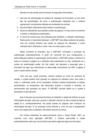 Utilização de “Web Forms” e “Controls”
45
Através do web.config vamos fornecer as seguintes informações:
1. Que tipo de autenticação irá realizar-se, baseada em formulário, ou em outro
tipo de autenticação, tal como a autenticação integrada com o sistema
operacional, normalmente utilizada em ambientes de intranet;
2. Que formulário utilizaremos para realizar a autenticação;
3. Quais os utilizadores que poderão aceder às páginas. O mais comum é permitir
o acesso a utilizadores autenticados;
4. O nome da variável que será utilizada para identificar o utilizador autenticado.
Neste ponto, é importante destacar: o ASP.NET não utiliza variáveis de sessão,
mas sim cookies (ficheiro que reside na máquina do utilizador); o nome
indicado não é realmente o nome, mas um sufixo para o nome.
Neste momento já entendeu que o ASP.NET controlará o processo de
autenticação automaticamente. A partir do momento em que configuramos o
web.config para realizar a autenticação via formulário, o ASP.NET passa a verificar em
todos os acessos à página se o utilizador está autenticado ou não, verificando se o
cookie de autenticação existe. Se não existir, ele desviará a execução para o
formulário de login que informamos no web.config, transmitindo via GET a página à
qual o usuário tentou aceder.
Uma vez que, neste processo, usamos cookies ao invés de variáveis de
sessão, o cookie poderia ficar gravado na máquina do utilizador entre uma visita e
outra, e, realmente, pode, se for necessário. Existem cookies temporários e cookies
permanentes, os temporários são destruídos quando o browser é fechado, os
permanentes são gravados em disco. O ASP.NET permite definir se o cookie é
temporário ou permanente.
Isso é útil para que se possa fornecer ao utilizador a opção de lembrar as suas
informações de login, para que, quando o utilizador retornar ao site o cookie de login já
esteja lá e, consequentemente, ele possa aceder às páginas sem introduzir as
informações de login. É um processo muito cómodo e, uma vez que é apresentado
como uma opção para o utilizador, ele próprio assume os riscos.
Em muitos ambientes de desenvolvimento como o Visual Studio .NET, ao
criarmos uma nova aplicação ASP.NET, o ficheiro web.config é criado
automaticamente, pelo que nós só temos que alterar algumas tags que ele possui.
 
