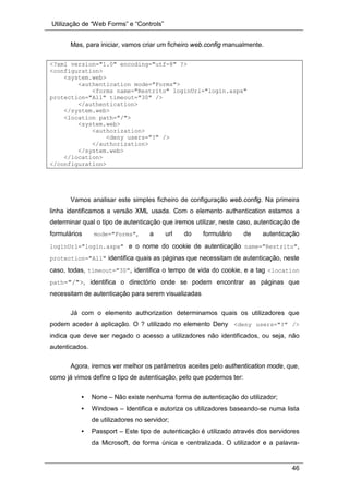 Utilização de “Web Forms” e “Controls”
46
Mas, para iniciar, vamos criar um ficheiro web.config manualmente.
<?xml version="1.0" encoding="utf-8" ?>
<configuration>
<system.web>
<authentication mode="Forms">
<forms name="Restrito" loginUrl="login.aspx"
protection="All" timeout="30" />
</authentication>
</system.web>
<location path="/">
<system.web>
<authorization>
<deny users="?" />
</authorization>
</system.web>
</location>
</configuration>
Vamos analisar este simples ficheiro de configuração web.config. Na primeira
linha identificamos a versão XML usada. Com o elemento authentication estamos a
determinar qual o tipo de autenticação que iremos utilizar, neste caso, autenticação de
formulários mode="Forms", a url do formulário de autenticação
loginUrl="login.aspx" e o nome do cookie de autenticação name="Restrito",
protection="All" identifica quais as páginas que necessitam de autenticação, neste
caso, todas, timeout="30", identifica o tempo de vida do cookie, e a tag <location
path="/">, identifica o directório onde se podem encontrar as páginas que
necessitam de autenticação para serem visualizadas
Já com o elemento authorization determinamos quais os utilizadores que
podem aceder à aplicação. O ? utilizado no elemento Deny <deny users="?" />
indica que deve ser negado o acesso a utilizadores não identificados, ou seja, não
autenticados.
Agora, iremos ver melhor os parâmetros aceites pelo authentication mode, que,
como já vimos define o tipo de autenticação, pelo que podemos ter:
• None – Não existe nenhuma forma de autenticação do utilizador;
• Windows – Identifica e autoriza os utilizadores baseando-se numa lista
de utilizadores no servidor;
• Passport – Este tipo de autenticação é utilizado através dos servidores
da Microsoft, de forma única e centralizada. O utilizador e a palavra-
 