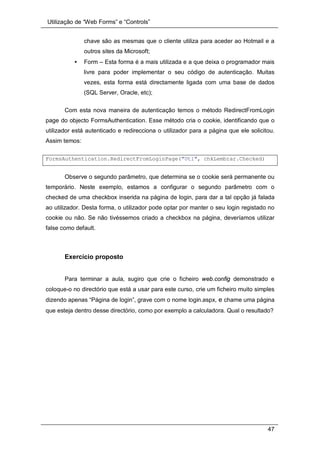 Utilização de “Web Forms” e “Controls”
47
chave são as mesmas que o cliente utiliza para aceder ao Hotmail e a
outros sites da Microsoft;
• Form – Esta forma é a mais utilizada e a que deixa o programador mais
livre para poder implementar o seu código de autenticação. Muitas
vezes, esta forma está directamente ligada com uma base de dados
(SQL Server, Oracle, etc);
Com esta nova maneira de autenticação temos o método RedirectFromLogin
page do objecto FormsAuthentication. Esse método cria o cookie, identificando que o
utilizador está autenticado e redirecciona o utilizador para a página que ele solicitou.
Assim temos:
FormsAuthentication.RedirectFromLoginPage("Utl", chkLembrar.Checked)
Observe o segundo parâmetro, que determina se o cookie será permanente ou
temporário. Neste exemplo, estamos a configurar o segundo parâmetro com o
checked de uma checkbox inserida na página de login, para dar a tal opção já falada
ao utilizador. Desta forma, o utilizador pode optar por manter o seu login registado no
cookie ou não. Se não tivéssemos criado a checkbox na página, deveríamos utilizar
false como default.
Exercício proposto
Para terminar a aula, sugiro que crie o ficheiro web.config demonstrado e
coloque-o no directório que está a usar para este curso, crie um ficheiro muito simples
dizendo apenas “Página de login”, grave com o nome login.aspx, e chame uma página
que esteja dentro desse directório, como por exemplo a calculadora. Qual o resultado?
 