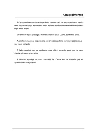 Agradecimentos
Após o grande empenho neste projecto, desde o mês de Março deste ano, venho
neste pequeno espaço agradecer a todos aqueles que foram uma verdadeira ajuda ao
longo deste tempo.
Em primeiro lugar agradeço à minha namorada Sílvia Duarte, por todo o apoio.
À Ana Ferreira, nunca esquecerei a sua preciosa ajuda na correcção dos textos, o
meu muito obrigado.
A todos aqueles que me apoiaram neste ultimo semestre para que os meus
objectivos fossem alcançados.
A terminar agradeço ao meu orientador Dr. Carlos Vaz de Carvalho por ter
“apadrinhado” este projecto.
 