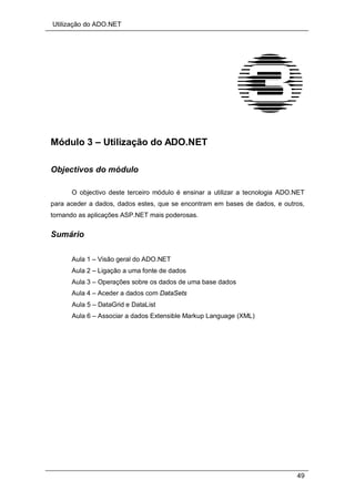 Utilização do ADO.NET
49
Módulo 3 – Utilização do ADO.NET
Objectivos do módulo
O objectivo deste terceiro módulo é ensinar a utilizar a tecnologia ADO.NET
para aceder a dados, dados estes, que se encontram em bases de dados, e outros,
tornando as aplicações ASP.NET mais poderosas.
Sumário
Aula 1 – Visão geral do ADO.NET
Aula 2 – Ligação a uma fonte de dados
Aula 3 – Operações sobre os dados de uma base dados
Aula 4 – Aceder a dados com DataSets
Aula 5 – DataGrid e DataList
Aula 6 – Associar a dados Extensible Markup Language (XML)
 