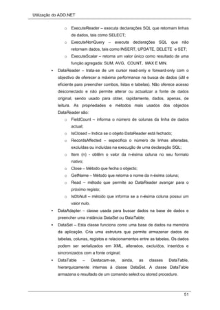 Utilização do ADO.NET
51
o ExecuteReader – executa declarações SQL que retornam linhas
de dados, tais como SELECT;
o ExecuteNonQuery – executa declarações SQL que não
retornam dados, tais como INSERT, UPDATE, DELETE e SET;
o ExecuteScalar – retorna um valor único como resultado de uma
função agregada: SUM, AVG, COUNT, MAX E MIN.
• DataReader – trata-se de um cursor read-only e forward-only com o
objectivo de oferecer a máxima performance na busca de dados (útil e
eficiente para preencher combos, listas e tabelas). Não oferece acesso
desconectado e não permite alterar ou actualizar a fonte de dados
original, sendo usado para obter, rapidamente, dados, apenas, de
leitura. As propriedades e métodos mais usados dos objectos
DataReader são:
o FieldCount – informa o número de colunas da linha de dados
actual;
o IsClosed – Indica se o objeto DataReader está fechado;
o RecordsAffected – especifica o número de linhas alteradas,
excluídas ou incluídas na execução de uma declaração SQL;
o Item (n) - obtêm o valor da n-ésima coluna no seu formato
nativo;
o Close – Método que fecha o objecto;
o GetName – Método que retorna o nome da n-ésima coluna;
o Read – método que permite ao DataReader avançar para o
próximo registo;
o IsDbNull – método que informa se a n-ésima coluna possui um
valor nulo.
• DataAdapter – classe usada para buscar dados na base de dados e
preencher uma instância DataSet ou DataTable;
• DataSet – Esta classe funciona como uma base de dados na memória
da aplicação. Cria uma estrutura que permite armazenar dados de
tabelas, colunas, registos e relacionamentos entre as tabelas. Os dados
podem ser serializados em XML, alterados, excluídos, inseridos e
sincronizados com a fonte original;
• DataTable – Destacam-se, ainda, as classes DataTable,
hierarquicamente internas à classe DataSet. A classe DataTable
armazena o resultado de um comando select ou stored procedure.
 