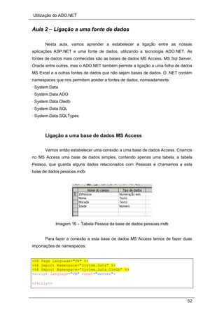 Utilização do ADO.NET
52
Aula 2 – Ligação a uma fonte de dados
Nesta aula, vamos aprender a estabelecer a ligação entre as nossas
aplicações ASP.NET e uma fonte de dados, utilizando a tecnologia ADO.NET. As
fontes de dados mais conhecidas são as bases de dados MS Access, MS Sql Server,
Oracle entre outras, mas o ADO.NET também permite a ligação a uma folha de dados
MS Excel e a outras fontes de dados que não sejam bases de dados. O .NET contém
namespaces que nos permitem aceder a fontes de dados, nomeadamente:
· System.Data
· System.Data.ADO
· System.Data.Oledb
· System.Data.SQL
· System.Data.SQLTypes
Ligação a uma base de dados MS Access
Vamos então estabelecer uma conexão a uma base de dados Access. Criamos
no MS Access uma base de dados simples, contendo apenas uma tabela, a tabela
Pessoa, que guarda alguns dados relacionados com Pessoas e chamamos a esta
base de dados pessoas.mdb:
Imagem 16 – Tabela Pessoa da base de dados pessoas.mdb
Para fazer a conexão a esta base de dados MS Access temos de fazer duas
importações de namespaces:
<%@ Page Language="VB" %>
<%@ Import Namespace="System.Data" %>
<%@ Import Namespace="System.Data.OleDb" %>
<script language="VB" runat="server">
</script>
 