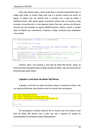 Utilização do ADO.NET
53
Após este primeiro passo, vamos então fazer a conexão propriamente dita. O
código será criado no evento Page_Load, que é o primeiro evento que ocorre na
página. O objecto que nos permite fazer a conexão com a base de dados é
OleDbConnection. Além desse objecto, precisamos indicar onde se encontra a base
de dados, de que tipo ela é, e mais algumas coisas. Para isso, usamos uma String de
conexão que será passada ao objecto OleDbConnection. Depois, usamos o método
Open do Objecto que instanciamos. Vejamos o código necessário para estabelecer
uma conexão.
Sub Page_Load(sender as Object, e as EventArgs)
Dim connString as String
connString = "PROVIDER=Microsoft.Jet.OLEDB.4.0;DATA SOURCE=" &
Server.mappath(".pessoas.mdb") & ";"
Dim objConnection as OleDbConnection 'declara objecto para conexão
objConnection = New OleDbConnection(connString) 'cria conexão
objConnection.Open() 'abre a conexão
objConnection.Close() 'Fecha a conexão à base de dados
End Sub
Criamos, assim, uma conexão a uma base de dados MS Access. Agora, só
temos que fazer operações sobre os dados da base de dados, mas isso ficará para as
próximas aulas deste módulo.
Ligação a uma base de dados Sql Server
A ligação a uma base de dados Sql Server segue o mecanismo anterior, mas
com algumas diferenças, aqui também temos de importar dois namespaces:
<%@ Page Language="VB" %>
<%@ Import Namespace="System.Data" %>
<%@ Import Namespace="System.Data.SqlClient" %>
<script language="VB" runat="server">
</script>
Os namespaces a importar poderiam ser os mesmos que num acesso a uma
base de dados MS Access mas é claro que não é possível ter acesso às
funcionalidades do namespace System.Data.SqlClient.
 