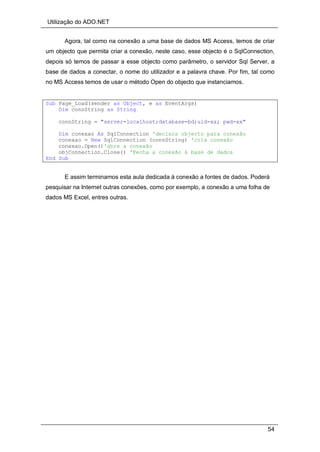 Utilização do ADO.NET
54
Agora, tal como na conexão a uma base de dados MS Access, temos de criar
um objecto que permita criar a conexão, neste caso, esse objecto é o SqlConnection,
depois só temos de passar a esse objecto como parâmetro, o servidor Sql Server, a
base de dados a conectar, o nome do utilizador e a palavra chave. Por fim, tal como
no MS Access temos de usar o método Open do objecto que instanciamos.
Sub Page_Load(sender as Object, e as EventArgs)
Dim connString as String
connString = "server=localhost;database=bd;uid=xx; pwd=xx"
Dim conexao As SqlConnection 'declara objecto para conexão
conexao = New SqlConnection (connString) 'cria conexão
conexao.Open()'abre a conexão
objConnection.Close() 'Fecha a conexão à base de dados
End Sub
E assim terminamos esta aula dedicada à conexão a fontes de dados. Poderá
pesquisar na Internet outras conexões, como por exemplo, a conexão a uma folha de
dados MS Excel, entres outras.
 