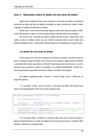 Utilização do ADO.NET
55
Aula 3 – Operações sobre os dados de uma base de dados
Agora que já sabemos fazer uma conexão a uma base de dados, já podemos
manipular os dados da base de dados conectada, ou seja, podemos ler, alterar, inserir
e apagar os registos dessa base de dados.
Nesta aula, o aluno terá já de saber alguma coisa sobre base de dados e SQL,
se tal não acontece, sugiro um breve estudo destas matérias antes de prosseguir.
No nosso curso, as bases de dados usadas são MS Access. Nesta aula, será
usada a base de dados criada na aula anterior (pessoas.mdb) e será criada uma
página basedados.aspx, onde serão acrescentadas funcionalidades ao longo da aula.
Ler dados de uma base de dados
Vamos agora ver como se lê dados de uma base de dados. O primeiro passo é
fazer a conexão à base de dados como vimos na aula anterior, depois temos de definir
o comando SQL (neste caso será um SELECT pois trata-se de uma leitura), e, por fim,
executar esse comando e atribuir o resultado a um objecto DataReader. Vamos ler o
Nome das pessoas que estão na base de dados e mostrar numa página.
Na página basedados.aspx, criamos o evento Page_Load e definimos os
seguintes passos:
1. A conexão: é feita, como já vimos, a uma base de dados MS Access que
está na raiz da aplicação e tem como nome pessoas.mdb.
Sub Page_Load(sender as Object, e as EventArgs)
Dim connString as String
connString = "PROVIDER=Microsoft.Jet.OLEDB.4.0;DATA SOURCE=" &
Server.mappath(".pessoas.mdb") & ";"
Dim objConnection as OleDbConnection 'declara objecto para conexão
objConnection = New OleDbConnection(connString) 'cria conexão
objConnection.Open() 'abre a conexão
2. O comando SQL: é definido o comando SQL para ler da base de dados o
Nome da tabela Pessoa, é criado um objecto command para executar o comando SQL
definido, utilizando a conexão criada.
 