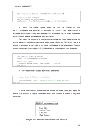 Utilização do ADO.NET
56
Dim strQuery as String = "SELECT Nome FROM Pessoa"
'Cria um objeto Command
Dim objCommand as OleDbCommand
objCommand = New OleDbCommand(strQuery, objConnection)
3. Leitura dos dados: agora temos de criar um objecto do tipo
OLEDbDataReader que guardará o resultado do comando SQL, executamos o
comando e atribuímos o valor ao objecto OLEDbDataReader, depois lemos os valores
com o método Read e a propriedade Item do objecto.
Para além da propriedade Item(“nome do campo da base dados”) para ler
dados, existe um método para leitura de dados, esse método é o GetValue(n) que lê a
coluna n do registo actual, n inicia em 0 que corresponde à primeira coluna. Existem
muitos outros métodos no objecto OLEDbDataReader que merecem uma pesquisa.
Dim nomes as OLEDbDataReader
nomes = objCommand.ExecuteReader
While nomes.read
Response.write (nomes.Item("Nome") & "<br>")
End While
4. Fecho: fechamos o objecto de leitura e a conexão.
nomes.Close() 'fecha o datareader
objConnection.Close() 'Fecha a conexão à base de dados
End Sub
E assim finalizamos a nossa consulta à base de dados, pelo que, agora só
temos que invocar a página basedados.aspx num browser e temos o seguinte
resultado:
Imagem 17 – Resultado da consulta à base de dados
 