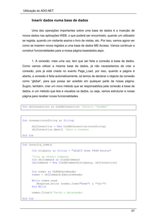 Utilização do ADO.NET
57
Inserir dados numa base de dados
Uma das operações importantes sobre uma base de dados é a inserção de
novos dados nas aplicações WEB, o que poderá ser encontrado, quando um utilizador
se regista, quando um visitante assina o livro de visitas, etc. Por isso, vamos agora ver
como se inserem novos registos a uma base de dados MS Access. Vamos continuar a
construir funcionalidades para a nossa página basedados.aspx.
1. A conexão: mais uma vez, tem que ser feita a conexão à base de dados.
Como vamos utilizar a mesma base de dados, já não necessitamos de criar a
conexão, pois já está criada no evento Page_Load, por isso, quando a página é
aberta, a conexão é feita automaticamente, só temos de declarar o objecto da conexão
como “global”, para que possa ser acedido em qualquer parte da nossa página.
Sugiro, também, criar um novo método que se responsabiliza pela conexão à base de
dados, e um método que leia e visualize os dados, ou seja, vamos estruturar a nossa
página para receber novas funcionalidades.
Dim objConnection as OleDbConnection 'objecto “GLOBAL”
Sub conexao(connString as String)
objConnection = New OleDbConnection(connString)
objConnection.Open() 'abre a conexao
End Sub
Sub consulta_nome()
Dim strQuery as String = "SELECT Nome FROM Pessoa"
'Cria um objeto Command
Dim objCommand as OleDbCommand
objCommand = New OleDbCommand(strQuery, objConnection)
Dim nomes as OLEDbDataReader
nomes = objCommand.ExecuteReader
While nomes.read
Response.write (nomes.Item("Nome") & "<br>")
End While
nomes.Close()'fecha o datareader
End Sub
 
