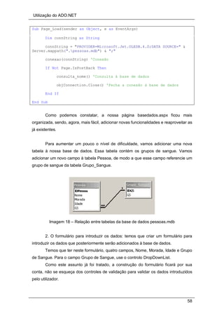 Utilização do ADO.NET
58
Sub Page_Load(sender as Object, e as EventArgs)
Dim connString as String
connString = "PROVIDER=Microsoft.Jet.OLEDB.4.0;DATA SOURCE=" &
Server.mappath(".pessoas.mdb") & ";"
conexao(connString) 'Conexão
If Not Page.IsPostBack Then
consulta_nome() 'Consulta à base de dados
objConnection.Close() 'Fecha a conexão à base de dados
End If
End Sub
Como podemos constatar, a nossa página basedados.aspx ficou mais
organizada, sendo, agora, mais fácil, adicionar novas funcionalidades e reaproveitar as
já existentes.
Para aumentar um pouco o nível de dificuldade, vamos adicionar uma nova
tabela à nossa base de dados. Essa tabela contém os grupos de sangue. Vamos
adicionar um novo campo à tabela Pessoa, de modo a que esse campo referencie um
grupo de sangue da tabela Grupo_Sangue.
Imagem 18 – Relação entre tabelas da base de dados pessoas.mdb
2. O formulário para introduzir os dados: temos que criar um formulário para
introduzir os dados que posteriormente serão adicionados à base de dados.
Temos que ter neste formulário, quatro campos, Nome, Morada, Idade e Grupo
de Sangue. Para o campo Grupo de Sangue, use o controlo DropDownList.
Como este assunto já foi tratado, a construção do formulário ficará por sua
conta, não se esqueça dos controles de validação para validar os dados introduzidos
pelo utilizador.
 