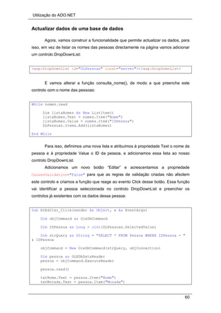 Utilização do ADO.NET
60
Actualizar dados de uma base de dados
Agora, vamos construir a funcionalidade que permite actualizar os dados, para
isso, em vez de listar os nomes das pessoas directamente na página vamos adicionar
um controlo DropDownList:
<asp:DropDownList id="DLPessoas" runat="server"></asp:DropDownList>
E vamos alterar a função consulta_nome(), de modo a que preencha este
controlo com o nome das pessoas:
While nomes.read
Dim listaNomes As New ListItem()
listaNomes.Text = nomes.Item("Nome")
listaNomes.Value = nomes.Item("IDPessoa")
DLPessoas.Items.Add(listaNomes)
End While
Para isso, definimos uma nova lista e atribuímos à propriedade Text o nome da
pessoa e à propriedade Value o ID da pessoa, e adicionamos essa lista ao nosso
controlo DropDownList.
Adicionamos um novo botão “Editar” e acrescentamos a propriedade
CausesValidation="False" para que as regras de validação criadas não afectem
este controlo e criamos a função que reage ao evento Click desse botão. Essa função
vai identificar a pessoa seleccionada no controlo DropDownList e preencher os
controlos já existentes com os dados dessa pessoa:
Sub btEditar_Click(sender As Object, e As EventArgs)
Dim objCommand as OleDbCommand
Dim IDPessoa as Long = cint(DLPessoas.SelectedValue)
Dim strQuery as String = "SELECT * FROM Pessoa WHERE IDPessoa = "
& IDPessoa
objCommand = New OleDbCommand(strQuery, objConnection)
Dim pessoa as OLEDbDataReader
pessoa = objCommand.ExecuteReader
pessoa.read()
txtNome.Text = pessoa.Item("Nome")
txtMorada.Text = pessoa.Item("Morada")
 