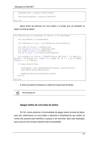 Utilização do ADO.NET
61
txtIdade.Text = pessoa.Item("Idade")
DLGS.SelectedValue = pessoa.Item("GS")
End Sub
Agora temos de adicionar um novo botão e a função que vai actualizar os
dados na base de dados:
Sub btActualizar_Click(sender As Object, e As EventArgs)
Dim objCommand as OleDbCommand
Dim IDPessoa as Long = cint(DLPessoas.SelectedValue)
Dim nome as String = txtNome.Text
Dim morada as String = txtMorada.Text
Dim idade as Byte = txtIdade.Text
Dim gs as Byte = cint(DLGS.SelectedValue)
Dim strQuery as String = "UPDATE Pessoa SET Nome = '"& Nome &"',
Morada = '"& Morada &"', Idade = " & Idade &", GS = " & gs &" WHERE
IDPessoa = " & IDPessoa
If Page.IsValid Then
objCommand = New OleDbCommand(strQuery, objConnection)
objCommand.ExecuteNonQuery()
Response.Redirect("basedados.aspx")
End If
End Sub
E assim já podemos actualizar os dados da nossa base de dados.
filmes/update.avi
Apagar dados de uma base de dados
Por fim, vamos adicionar a funcionalidade de apagar dados da base de dados,
para isso, adicionamos um novo botão e utilizamos a DropDownList que contém os
nomes das pessoas para identificar a pessoa a ser removida. Após esta explicação,
penso que se torna simples implantar esta funcionalidade:
 