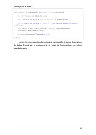 Utilização do ADO.NET
62
Sub btApagar_Click(sender As Object, e As EventArgs)
Dim objCommand as OleDbCommand
Dim IDPessoa as Long = cint(DLPessoas.SelectedValue)
Dim strQuery as String = "DELETE * FROM Pessoa WHERE IDPessoa = "
& IDPessoa
objCommand = New OleDbCommand(strQuery, objConnection)
objCommand.ExecuteNonQuery()
Response.Redirect("basedados.aspx")
End Sub
Assim, terminamos esta aula dedicada à manipulação de dados de uma base
de dados. Poderá ver o funcionamento de todas as funcionalidades no ficheiro
basedados.aspx.
 