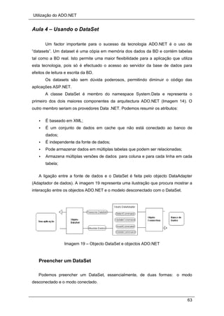 Utilização do ADO.NET
63
Aula 4 – Usando o DataSet
Um factor importante para o sucesso da tecnologia ADO.NET é o uso de
“datasets”. Um dataset é uma cópia em memória dos dados da BD e contém tabelas
tal como a BD real. Isto permite uma maior flexibilidade para a aplicação que utiliza
esta tecnologia, pois só é efectuado o acesso ao servidor da base de dados para
efeitos de leitura e escrita da BD.
Os datasets são sem dúvida poderosos, permitindo diminuir o código das
aplicações ASP.NET.
A classe DataSet é membro do namespace System.Data e representa o
primeiro dos dois maiores componentes da arquitectura ADO.NET (Imagem 14). O
outro membro seriam os provedores Data .NET. Podemos resumir os atributos:
• É baseado em XML;
• É um conjunto de dados em cache que não está conectado ao banco de
dados;
• É independente da fonte de dados;
• Pode armazenar dados em múltiplas tabelas que podem ser relacionadas;
• Armazena múltiplas versões de dados para coluna e para cada linha em cada
tabela;
A ligação entre a fonte de dados e o DataSet é feita pelo objecto DataAdapter
(Adaptador de dados). A imagem 19 representa uma ilustração que procura mostrar a
interacção entre os objectos ADO.NET e o modelo desconectado com o DataSet.
Imagem 19 – Objecto DataSet e objectos ADO.NET
Preencher um DataSet
Podemos preencher um DataSet, essencialmente, de duas formas: o modo
desconectado e o modo conectado.
 