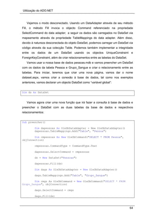 Utilização do ADO.NET
64
Vejamos o modo desconectado. Usando um DataAdapter através de seu método
Fill, o método Fill invoca o objecto Command referenciado na propriedade
SelectCommand do data adapter; a seguir os dados são carregados no DataSet via
mapeamento através da propriedade TableMappings do data adapter. Além disso,
devido à natureza desconectada do objeto DataSet, podemos carregar um DataSet via
código através da sua colecção Table. Podemos também implementar a integridade
entre os dados de um DataSet usando os objectos UniqueConstraint e
ForeignKeyConstraint, além de criar relacionamentos entre as tabelas do DataSet.
Vamos usar a nossa base de dados pessoas.mdb e vamos preencher um DataSet
com os dados da tabela Pessoa e Grupo_Sangue e criar o relacionamento entre as
tabelas. Para iniciar, teremos que criar uma nova página, vamos dar o nome
dataset.aspx, vamos criar a conexão à base de dados, tal como nos exemplos
anteriores, vamos declarar um objecto DataSet como “variável global”:
Dim ds As DataSet
Vamos agora criar uma nova função que irá fazer a consulta à base de dados e
preencher o DataSet com as duas tabelas da base de dados e respectivos
relacionamentos:
Sub preencher()
Dim dapessoas As OleDbDataAdapter = New OleDbDataAdapter()
dapessoas.TableMappings.Add("Table", "Pessoa")
Dim cmpessoas As New OleDbCommand("SELECT * FROM Pessoa",
objConnection)
cmpessoas.CommandType = CommandType.Text
dapessoas.SelectCommand = cmpessoas
ds = New DataSet("Pessoas")
dapessoas.Fill(ds)
Dim dags As OleDbDataAdapter = New OleDbDataAdapter()
dags.TableMappings.Add("Table", "Grupo_Sangue")
Dim cmgs As OleDbCommand = New OleDbCommand("SELECT * FROM
Grupo_Sangue", objConnection)
dags.SelectCommand = cmgs
dags.Fill(ds)
 