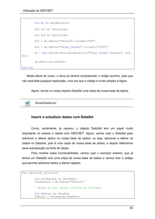 Utilização do ADO.NET
65
Dim dr As DataRelation
Dim dc1 As DataColumn
Dim dc2 As DataColumn
dc1 = ds.Tables("Pessoa").Columns("GS")
dc2 = ds.Tables("Grupo_Sangue").Columns("IDGS")
dr = New System.Data.DataRelation("Grupo Sangue Pessoas", dc2,
dc1)
ds.Relations.Add(dr)
End Sub
Nesta altura do curso, o aluno já deverá compreender o código sozinho, pelo que
não será feita qualquer explicação, uma vez que o código é muito simples e lógico.
Agora, temos no nosso objecto DataSet uma cópia da nossa base de dados.
filmes/DataSet.avi
Inserir e actualizar dados com DataSet
Como, certamente, já reparou, o objecto DataSet tem um papel muito
importante no acesso a dados com ADO.NET. Agora, vamos usar o DataSet para
adicionar e alterar dados na nossa base de dados, ou seja, adicionar e alterar os
dados no DataSet, pois é uma cópia da nossa base de dados, e depois reflectimos
essa actualização na fonte de dados.
Para mostrar estas funcionalidades, vamos usar o exemplo anterior, que já
temos um DataSet com uma cópia da nossa base de dados e vamos criar o código
que permite adicionar dados e alterar registos.
Sub adicionar_alterar()
Dim tblPessoas As DataTable
tblPessoas = ds.Tables("Pessoa")
' Obtem um novo objeto DataRow do DataTable
Dim drAtual As DataRow
drAtual = tblPessoas.NewRow()
 