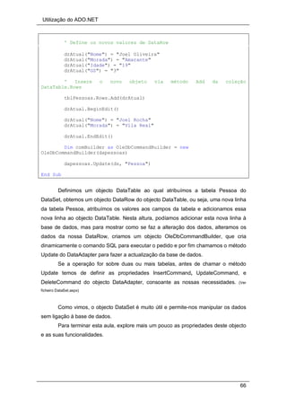 Utilização do ADO.NET
66
' Define os novos valores de DataRow
drAtual("Nome") = "Joel Oliveira"
drAtual("Morada") = "Amarante"
drAtual("Idade") = "19"
drAtual("GS") = "3"
' Insere o novo objeto via método Add da coleção
DataTable.Rows
tblPessoas.Rows.Add(drAtual)
drAtual.BeginEdit()
drAtual("Nome") = "Joel Rocha"
drAtual("Morada") = "Vila Real"
drAtual.EndEdit()
Dim comBuilder as OleDbCommandBuilder = new
OleDbCommandBuilder(dapessoas)
dapessoas.Update(ds, "Pessoa")
End Sub
Definimos um objecto DataTable ao qual atribuímos a tabela Pessoa do
DataSet, obtemos um objecto DataRow do objecto DataTable, ou seja, uma nova linha
da tabela Pessoa, atribuímos os valores aos campos da tabela e adicionamos essa
nova linha ao objecto DataTable. Nesta altura, podíamos adicionar esta nova linha à
base de dados, mas para mostrar como se faz a alteração dos dados, alteramos os
dados da nossa DataRow, criamos um objecto OleDbCommandBuilder, que cria
dinamicamente o comando SQL para executar o pedido e por fim chamamos o método
Update do DataAdapter para fazer a actualização da base de dados.
Se a operação for sobre duas ou mais tabelas, antes de chamar o método
Update temos de definir as propriedades InsertCommand, UpdateCommand, e
DeleteCommand do objecto DataAdapter, consoante as nossas necessidades. (Ver
ficheiro DataSet.aspx)
Como vimos, o objecto DataSet é muito útil e permite-nos manipular os dados
sem ligação à base de dados.
Para terminar esta aula, explore mais um pouco as propriedades deste objecto
e as suas funcionalidades.
 