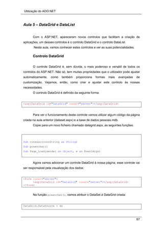 Utilização do ADO.NET
67
Aula 5 – DataGrid e DataList
Com o ASP.NET, apareceram novos controlos que facilitam a criação de
aplicações, um desses controlos é o controlo DataGrid e o controlo DataList.
Nesta aula, vamos conhecer estes controlos e ver as suas potencialidades.
Controlo DataGrid
O controle DataGrid é, sem dúvida, o mais poderoso e versátil de todos os
controlos do ASP.NET. Não só, tem muitas propriedades que o utilizador pode ajustar
automaticamente, como também proporciona formas mais avançadas de
customização. Vejamos, então, como criar e ajustar este controlo às nossas
necessidades.
O controlo DataGrid é definido da seguinte forma:
<asp:DataGrid id="DataGrid" runat="server"></asp:DataGrid>
Para ver o funcionamento deste controle vamos utilizar algum código da página
criada na aula anterior (dataset.aspx) e a base de dados pessoas.mdb.
Copie para um novo ficheiro chamado datagrid.aspx, as seguintes funções:
Sub conexao(connString as String)
Sub preencher()
Sub Page_Load(sender as Object, e as EventArgs)
Agora vamos adicionar um controle DataGrid à nossa página, esse controle vai
ser responsável pela visualização dos dados:
<form runat="server">
<asp:DataGrid id="DataGrid" runat="server"></asp:DataGrid>
</form>
Na função preencher(), vamos atribuir o DataSet à DataGrid criada:
DataGrid.DataSource = ds
 
