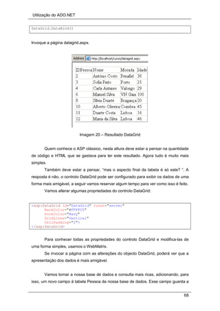 Utilização do ADO.NET
68
DataGrid.DataBind()
Invoque a página datagrid.aspx.
Imagem 20 – Resultado DataGrid
Quem conhece o ASP clássico, nesta altura deve estar a pensar na quantidade
de código e HTML que se gastava para ter este resultado. Agora tudo é muito mais
simples.
Também deve estar a pensar, “mas o aspecto final da tabela é só este? “. A
resposta é não, o controlo DataGrid pode ser configurado para exibir os dados de uma
forma mais amigável, a seguir vamos reservar algum tempo para ver como isso é feito.
Vamos alterar algumas propriedades do controlo DataGrid:
<asp:DataGrid id="DataGrid" runat="server"
BackColor="#FFFFC0"
ForeColor="Navy"
GridLines="Vertical"
CellPadding="2">
</asp:DataGrid>
Para conhecer todas as propriedades do controlo DataGrid e modifica-las de
uma forma simples, usamos o WebMatrix.
Se invocar a página com as alterações do objecto DataGrid, poderá ver que a
apresentação dos dados é mais amigável.
Vamos tornar a nossa base de dados e consulta mais ricas, adicionando, para
isso, um novo campo à tabela Pessoa da nossa base de dados. Esse campo guarda a
 